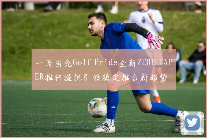 一马当先Golf Pride全新ZERO TAPER推杆握把引领稳定推击新趋势