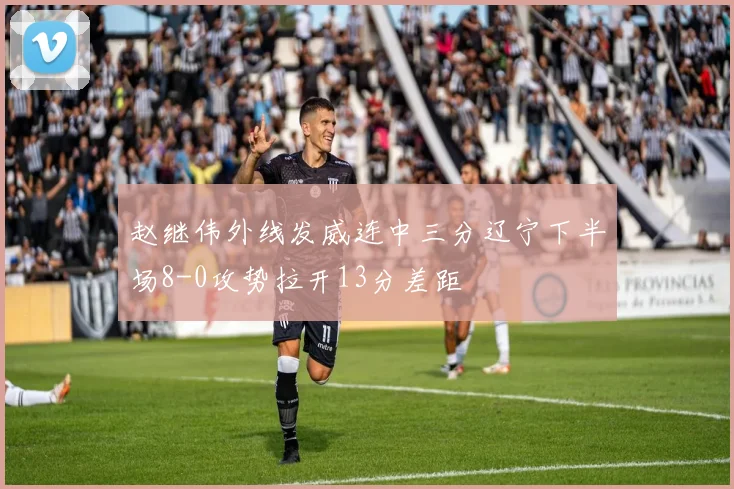赵继伟外线发威连中三分辽宁下半场8-0攻势拉开13分差距