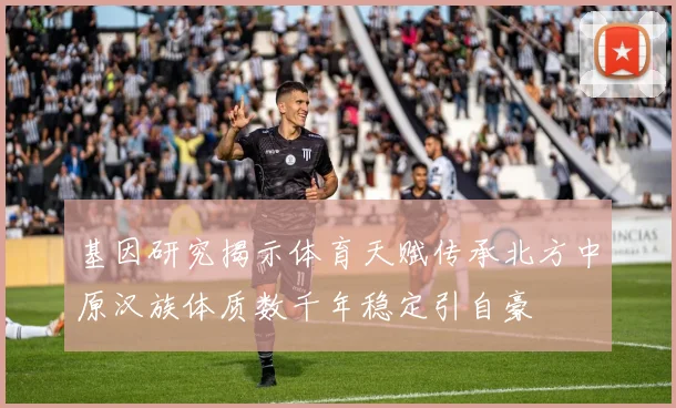 基因研究揭示体育天赋传承北方中原汉族体质数千年稳定引自豪