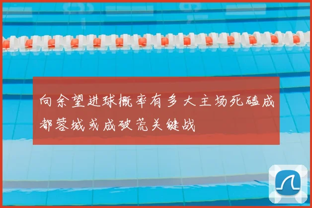 向余望进球概率有多大主场死磕成都蓉城或成破荒关键战