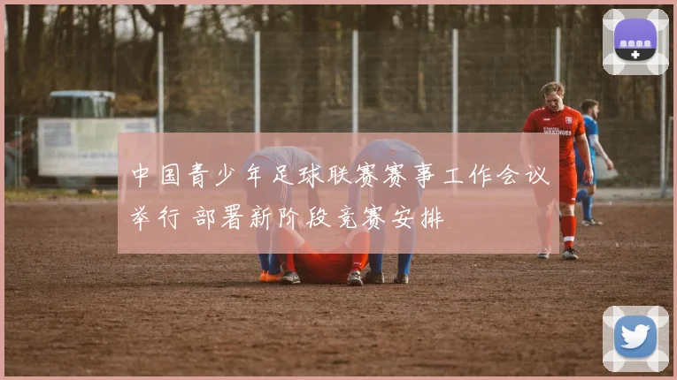 中国青少年足球联赛赛事工作会议举行 部署新阶段竞赛安排