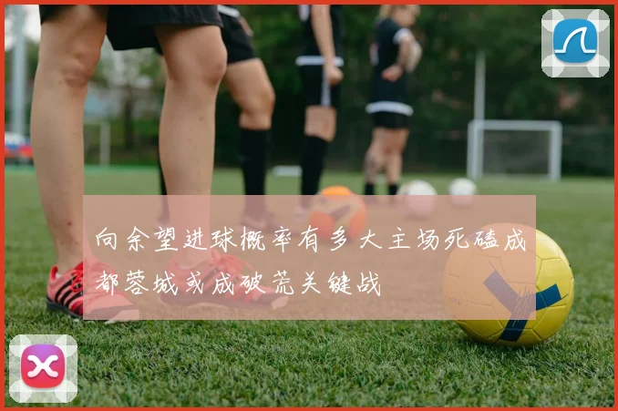 向余望进球概率有多大主场死磕成都蓉城或成破荒关键战