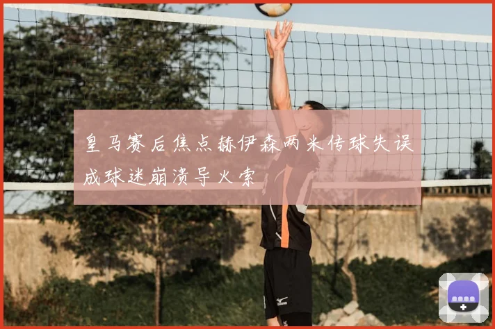 皇马赛后焦点赫伊森两米传球失误成球迷崩溃导火索
