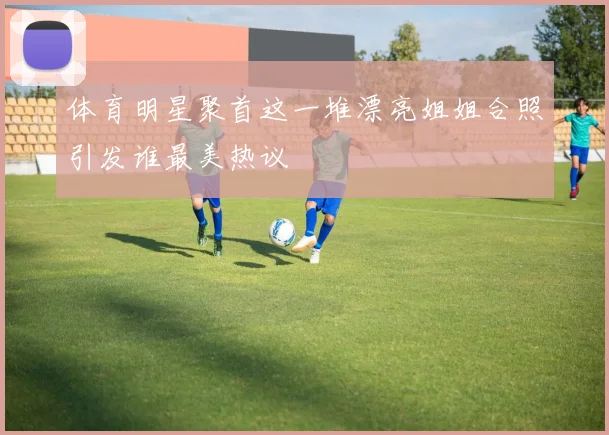 体育明星聚首这一堆漂亮姐姐合照引发谁最美热议