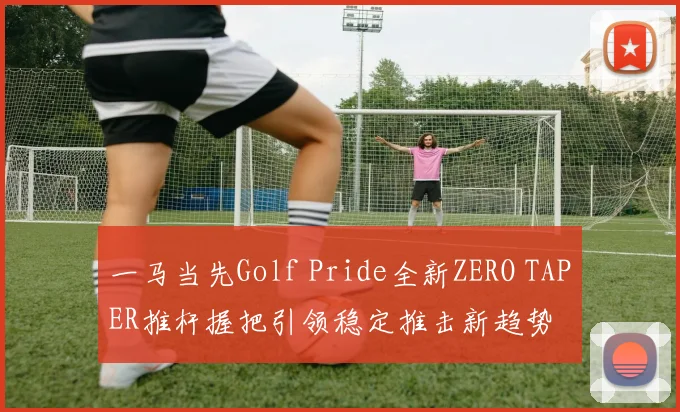 一马当先Golf Pride全新ZERO TAPER推杆握把引领稳定推击新趋势