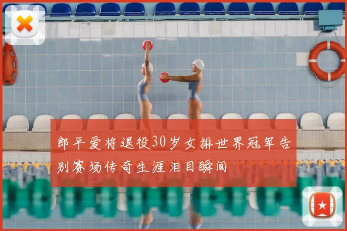 郎平爱将退役30岁女排世界冠军告别赛场传奇生涯泪目瞬间