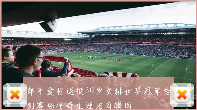 郎平爱将退役30岁女排世界冠军告别赛场传奇生涯泪目瞬间