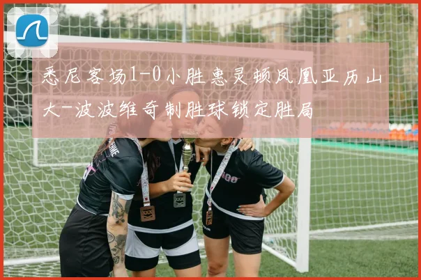 悉尼客场1-0小胜惠灵顿凤凰亚历山大-波波维奇制胜球锁定胜局