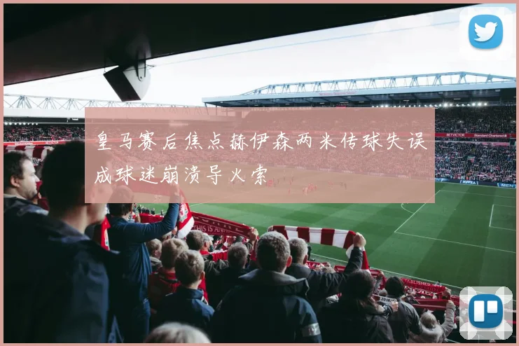 皇马赛后焦点赫伊森两米传球失误成球迷崩溃导火索