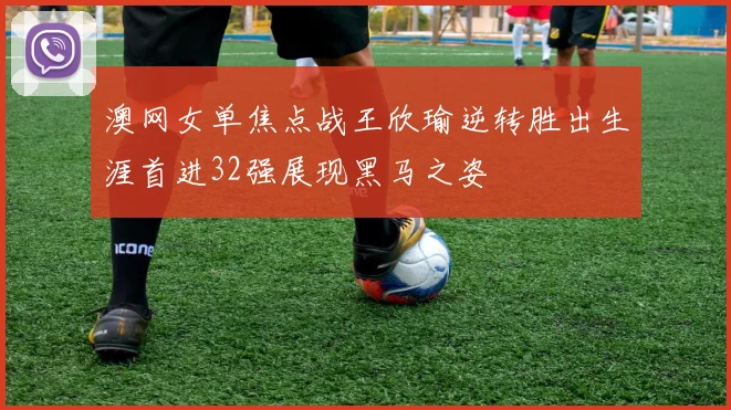 澳网女单焦点战王欣瑜逆转胜出生涯首进32强展现黑马之姿